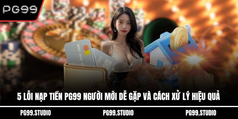 5 lỗi nạp tiền PG99 người mới dễ gặp và cách xử lý hiệu quả